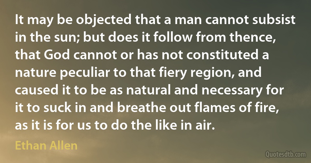 It may be objected that a man cannot subsist in the sun; but does it follow from thence, that God cannot or has not constituted a nature peculiar to that fiery region, and caused it to be as natural and necessary for it to suck in and breathe out flames of fire, as it is for us to do the like in air. (Ethan Allen)