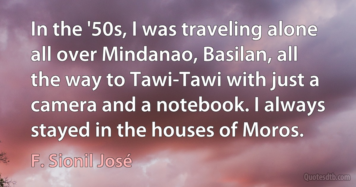 In the '50s, I was traveling alone all over Mindanao, Basilan, all the way to Tawi-Tawi with just a camera and a notebook. I always stayed in the houses of Moros. (F. Sionil José)