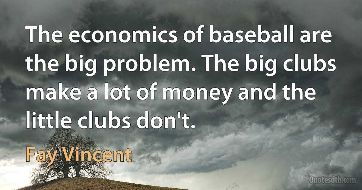 The economics of baseball are the big problem. The big clubs make a lot of money and the little clubs don't. (Fay Vincent)