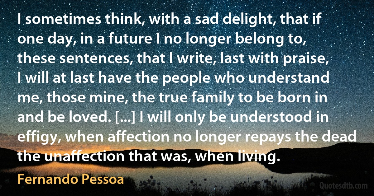 I sometimes think, with a sad delight, that if one day, in a future I no longer belong to, these sentences, that I write, last with praise, I will at last have the people who understand me, those mine, the true family to be born in and be loved. [...] I will only be understood in effigy, when affection no longer repays the dead the unaffection that was, when living. (Fernando Pessoa)