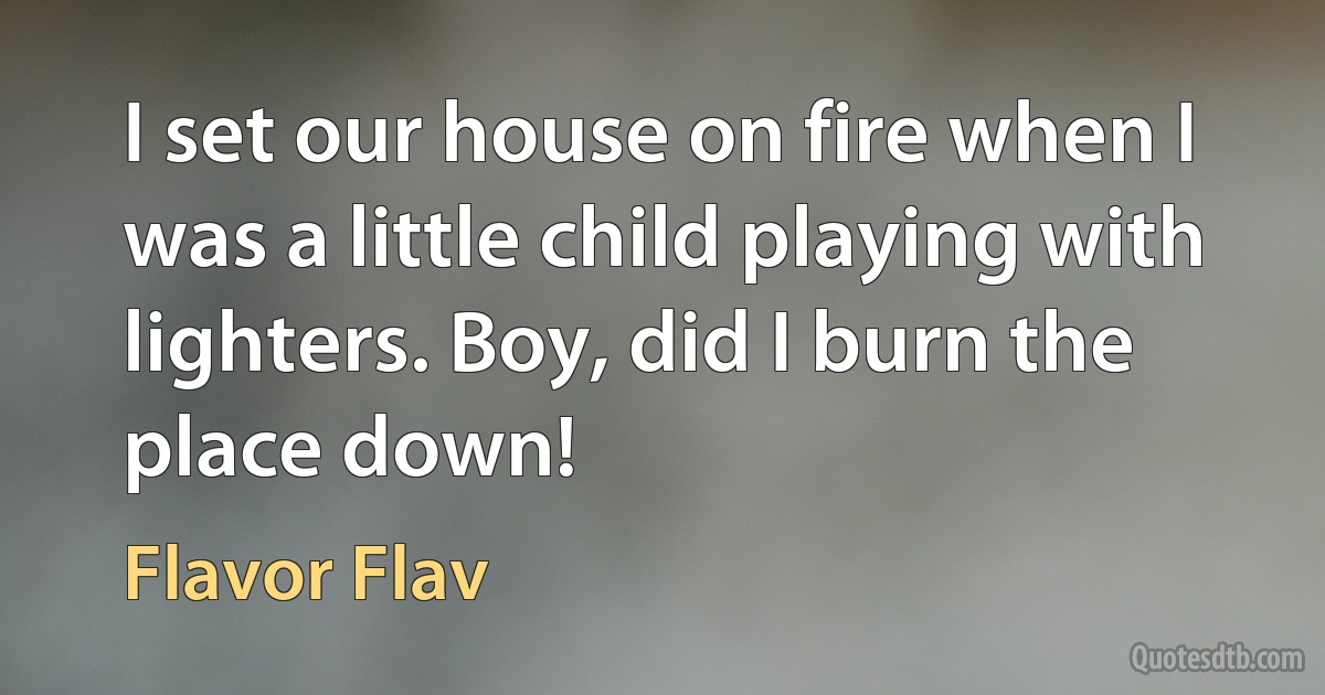 I set our house on fire when I was a little child playing with lighters. Boy, did I burn the place down! (Flavor Flav)