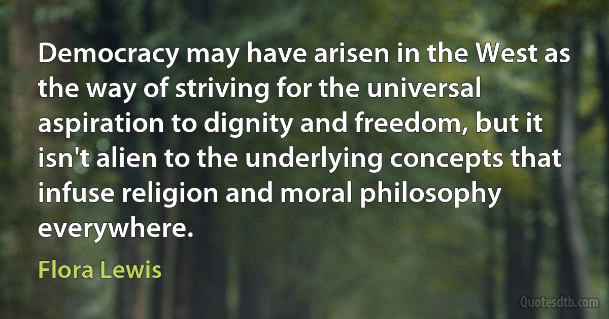 Democracy may have arisen in the West as the way of striving for the universal aspiration to dignity and freedom, but it isn't alien to the underlying concepts that infuse religion and moral philosophy everywhere. (Flora Lewis)