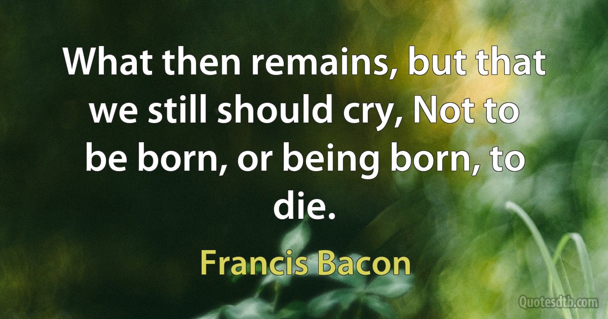 What then remains, but that we still should cry, Not to be born, or being born, to die. (Francis Bacon)