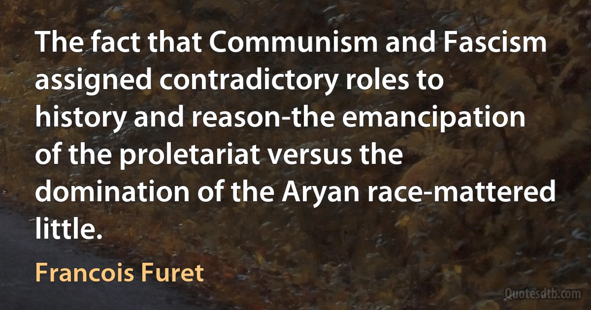 The fact that Communism and Fascism assigned contradictory roles to history and reason-the emancipation of the proletariat versus the domination of the Aryan race-mattered little. (Francois Furet)