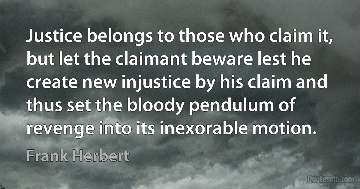 Justice belongs to those who claim it, but let the claimant beware lest he create new injustice by his claim and thus set the bloody pendulum of revenge into its inexorable motion. (Frank Herbert)