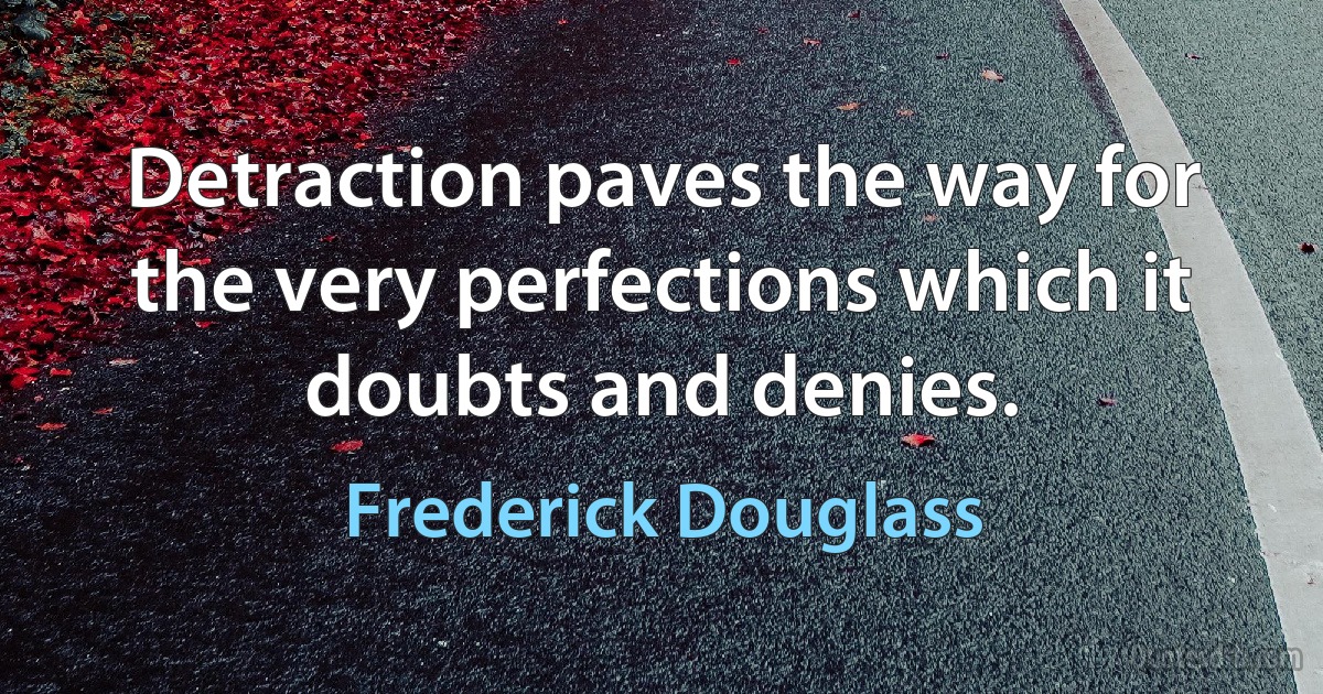 Detraction paves the way for the very perfections which it doubts and denies. (Frederick Douglass)