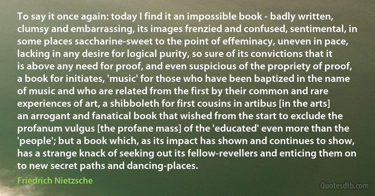 To say it once again: today I find it an impossible book - badly written, clumsy and embarrassing, its images frenzied and confused, sentimental, in some places saccharine-sweet to the point of effeminacy, uneven in pace, lacking in any desire for logical purity, so sure of its convictions that it is above any need for proof, and even suspicious of the propriety of proof, a book for initiates, 'music' for those who have been baptized in the name of music and who are related from the first by their common and rare experiences of art, a shibboleth for first cousins in artibus [in the arts] an arrogant and fanatical book that wished from the start to exclude the profanum vulgus [the profane mass] of the 'educated' even more than the 'people'; but a book which, as its impact has shown and continues to show, has a strange knack of seeking out its fellow-revellers and enticing them on to new secret paths and dancing-places. (Friedrich Nietzsche)