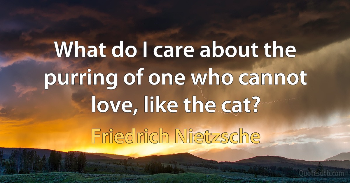 What do I care about the purring of one who cannot love, like the cat? (Friedrich Nietzsche)