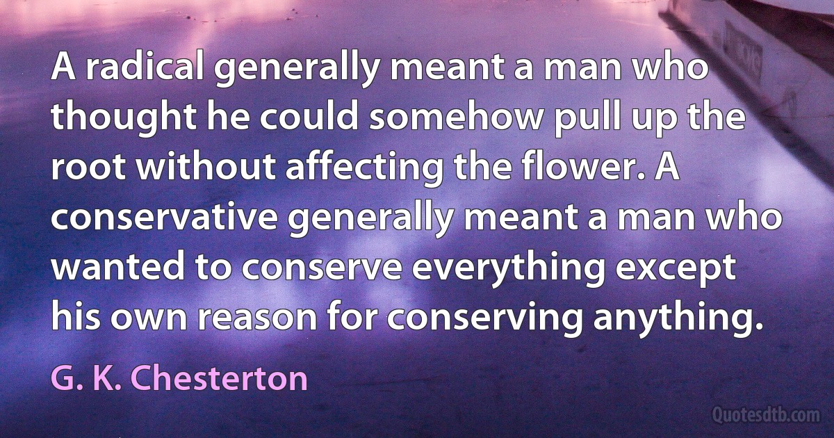 A radical generally meant a man who thought he could somehow pull up the root without affecting the flower. A conservative generally meant a man who wanted to conserve everything except his own reason for conserving anything. (G. K. Chesterton)