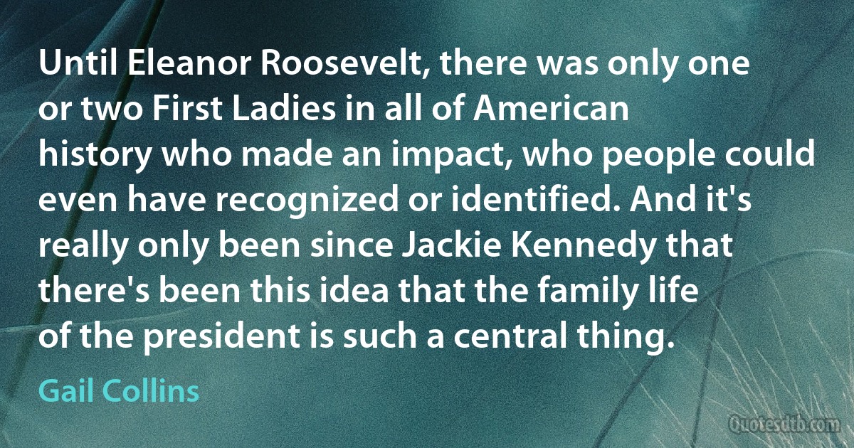 Until Eleanor Roosevelt, there was only one or two First Ladies in all of American history who made an impact, who people could even have recognized or identified. And it's really only been since Jackie Kennedy that there's been this idea that the family life of the president is such a central thing. (Gail Collins)