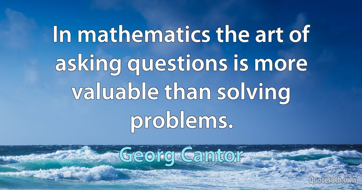 In mathematics the art of asking questions is more valuable than solving problems. (Georg Cantor)