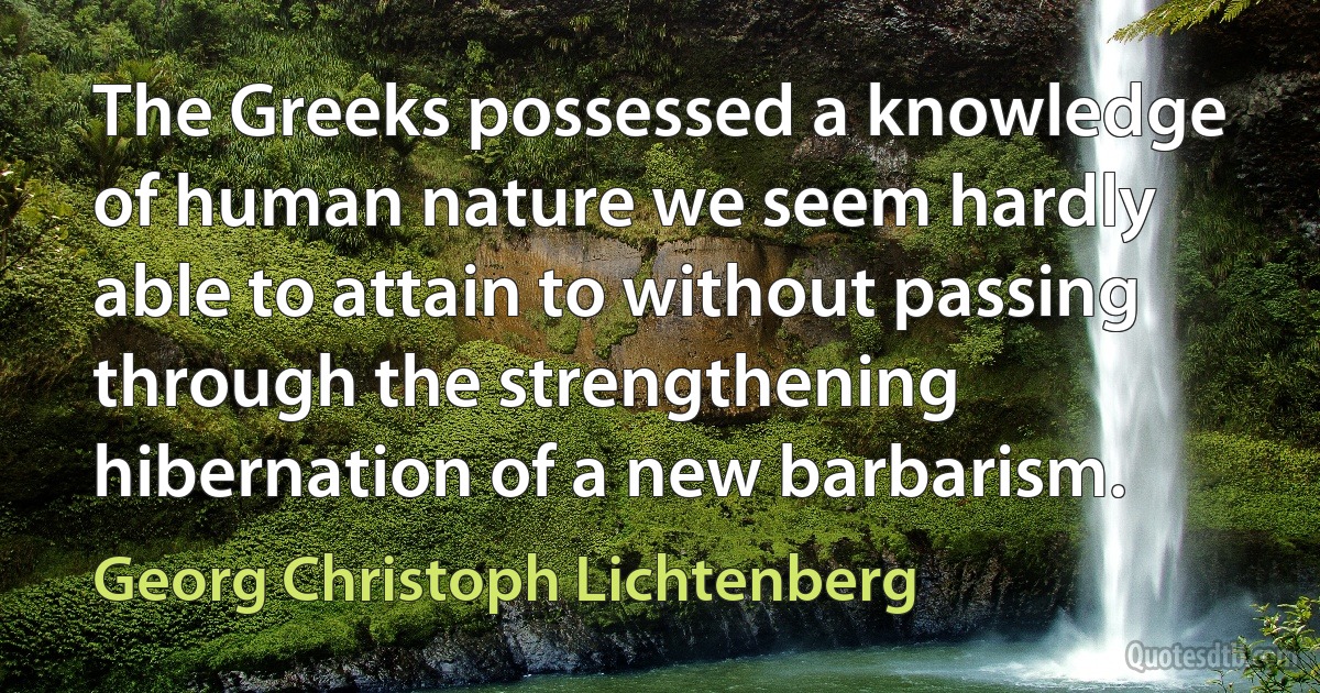 The Greeks possessed a knowledge of human nature we seem hardly able to attain to without passing through the strengthening hibernation of a new barbarism. (Georg Christoph Lichtenberg)