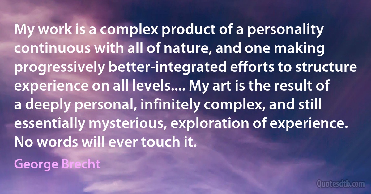 My work is a complex product of a personality continuous with all of nature, and one making progressively better-integrated efforts to structure experience on all levels.... My art is the result of a deeply personal, infinitely complex, and still essentially mysterious, exploration of experience. No words will ever touch it. (George Brecht)