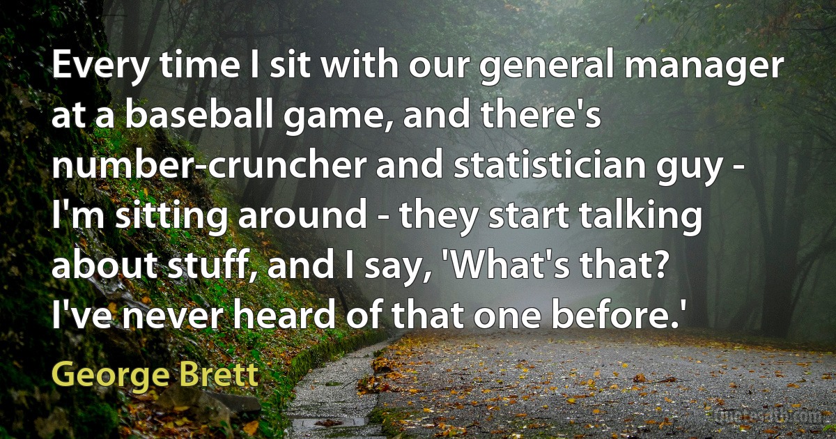 Every time I sit with our general manager at a baseball game, and there's number-cruncher and statistician guy - I'm sitting around - they start talking about stuff, and I say, 'What's that? I've never heard of that one before.' (George Brett)