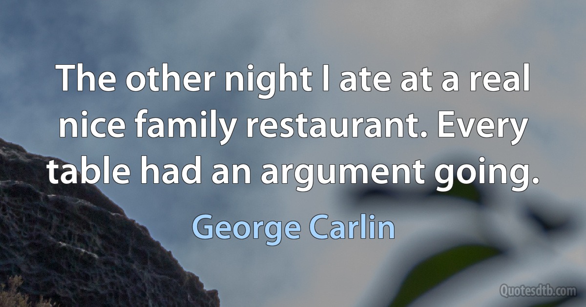 The other night I ate at a real nice family restaurant. Every table had an argument going. (George Carlin)