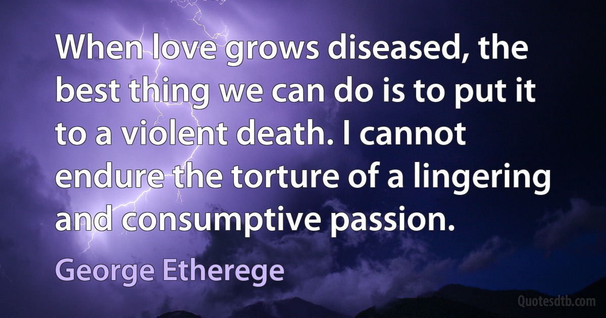 When love grows diseased, the best thing we can do is to put it to a violent death. I cannot endure the torture of a lingering and consumptive passion. (George Etherege)