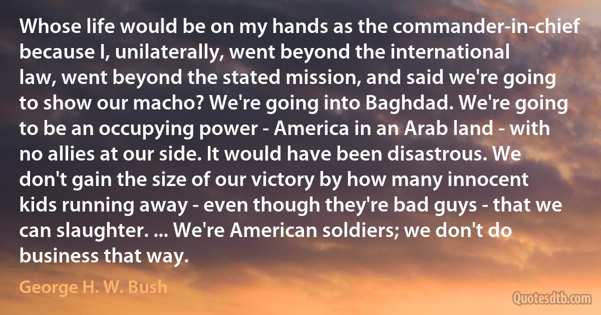 Whose life would be on my hands as the commander-in-chief because I, unilaterally, went beyond the international law, went beyond the stated mission, and said we're going to show our macho? We're going into Baghdad. We're going to be an occupying power - America in an Arab land - with no allies at our side. It would have been disastrous. We don't gain the size of our victory by how many innocent kids running away - even though they're bad guys - that we can slaughter. ... We're American soldiers; we don't do business that way. (George H. W. Bush)