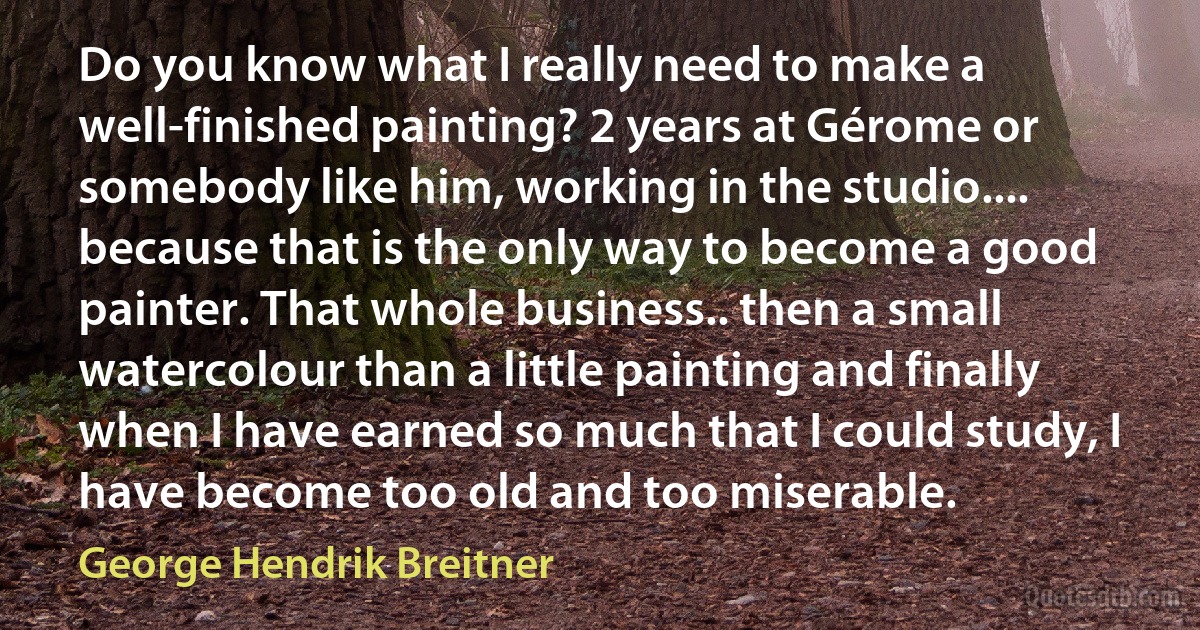 Do you know what I really need to make a well-finished painting? 2 years at Gérome or somebody like him, working in the studio.... because that is the only way to become a good painter. That whole business.. then a small watercolour than a little painting and finally when I have earned so much that I could study, I have become too old and too miserable. (George Hendrik Breitner)