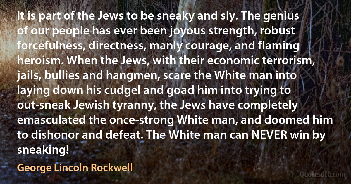 It is part of the Jews to be sneaky and sly. The genius of our people has ever been joyous strength, robust forcefulness, directness, manly courage, and flaming heroism. When the Jews, with their economic terrorism, jails, bullies and hangmen, scare the White man into laying down his cudgel and goad him into trying to out-sneak Jewish tyranny, the Jews have completely emasculated the once-strong White man, and doomed him to dishonor and defeat. The White man can NEVER win by sneaking! (George Lincoln Rockwell)