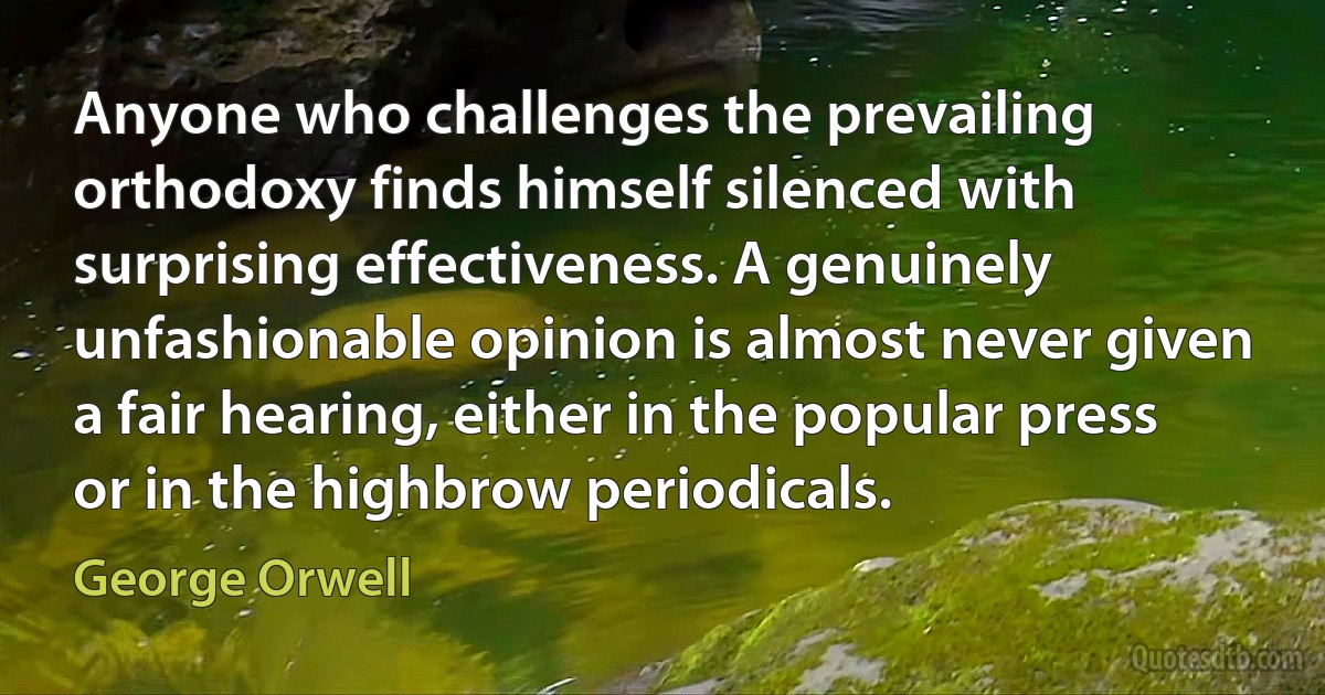 Anyone who challenges the prevailing orthodoxy finds himself silenced with surprising effectiveness. A genuinely unfashionable opinion is almost never given a fair hearing, either in the popular press or in the highbrow periodicals. (George Orwell)