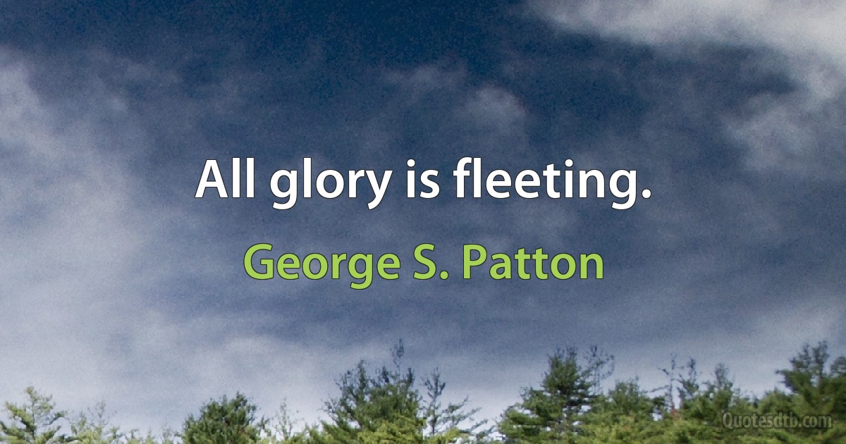 All glory is fleeting. (George S. Patton)