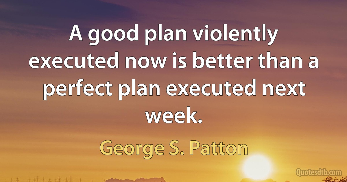 A good plan violently executed now is better than a perfect plan executed next week. (George S. Patton)