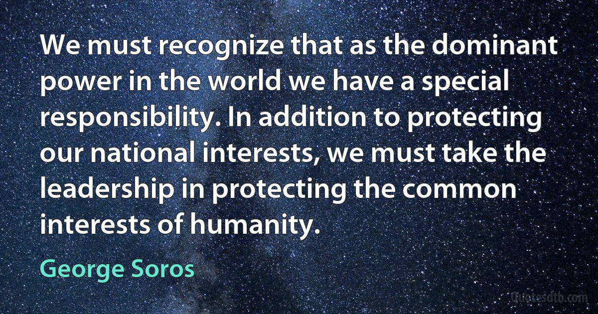 We must recognize that as the dominant power in the world we have a special responsibility. In addition to protecting our national interests, we must take the leadership in protecting the common interests of humanity. (George Soros)