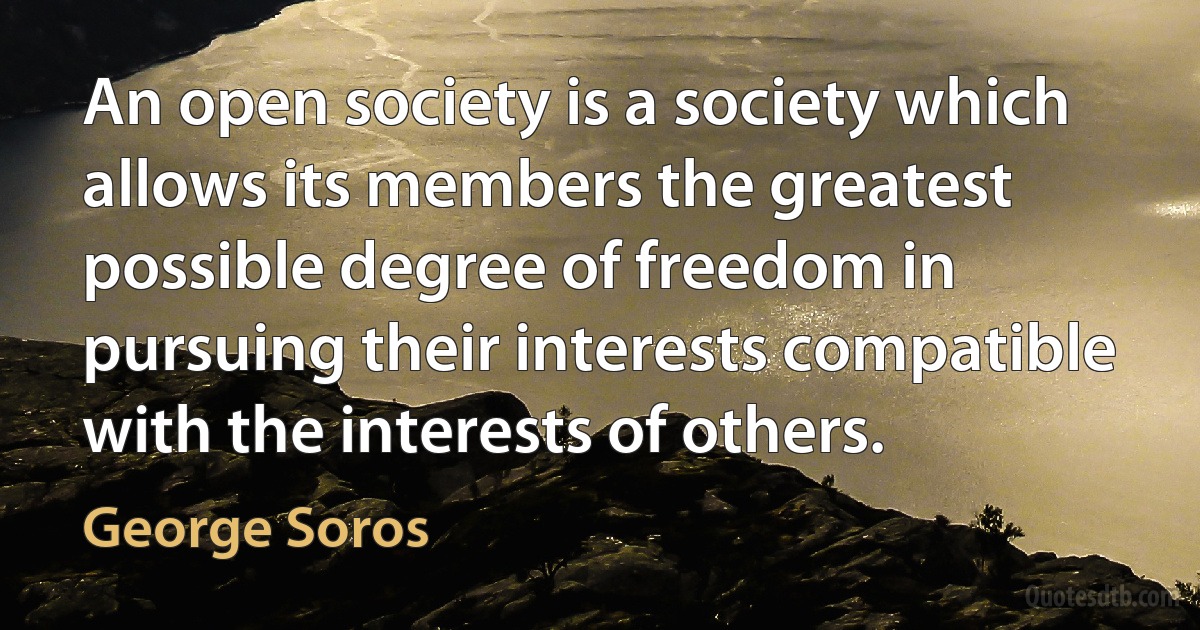 An open society is a society which allows its members the greatest possible degree of freedom in pursuing their interests compatible with the interests of others. (George Soros)