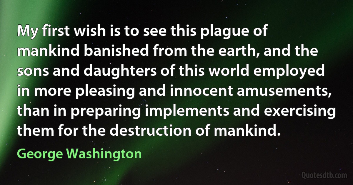 My first wish is to see this plague of mankind banished from the earth, and the sons and daughters of this world employed in more pleasing and innocent amusements, than in preparing implements and exercising them for the destruction of mankind. (George Washington)