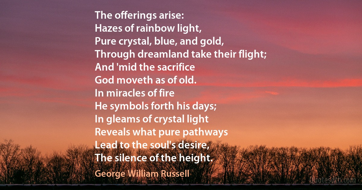 The offerings arise:
Hazes of rainbow light,
Pure crystal, blue, and gold,
Through dreamland take their flight;
And 'mid the sacrifice
God moveth as of old.
In miracles of fire
He symbols forth his days;
In gleams of crystal light
Reveals what pure pathways
Lead to the soul's desire,
The silence of the height. (George William Russell)