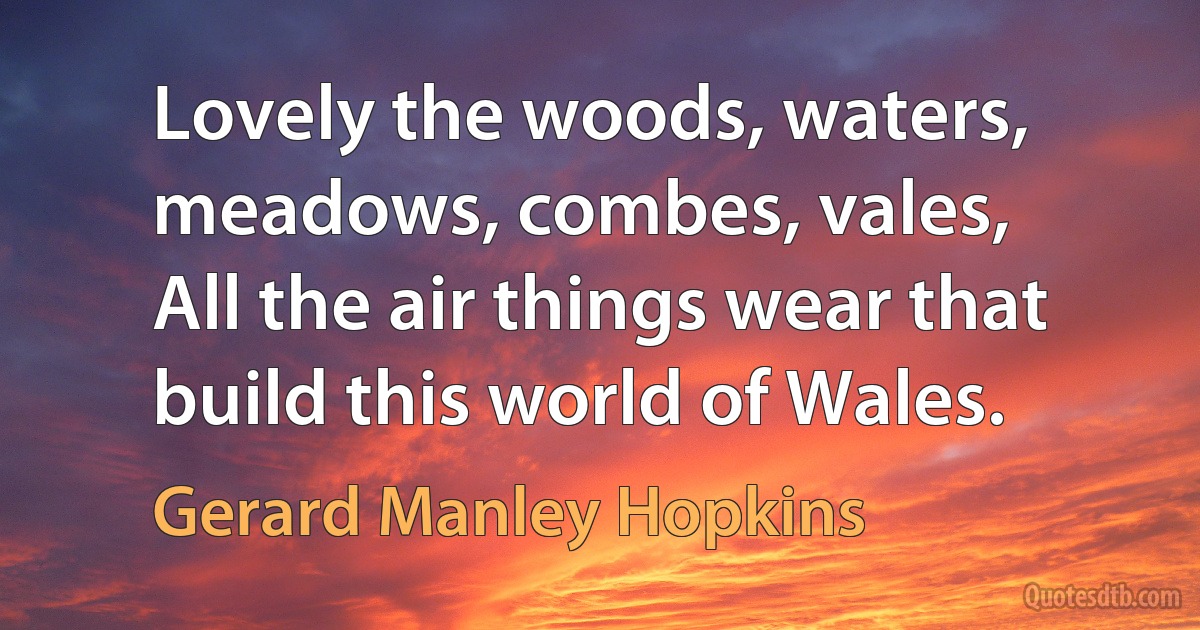 Lovely the woods, waters, meadows, combes, vales,
All the air things wear that build this world of Wales. (Gerard Manley Hopkins)