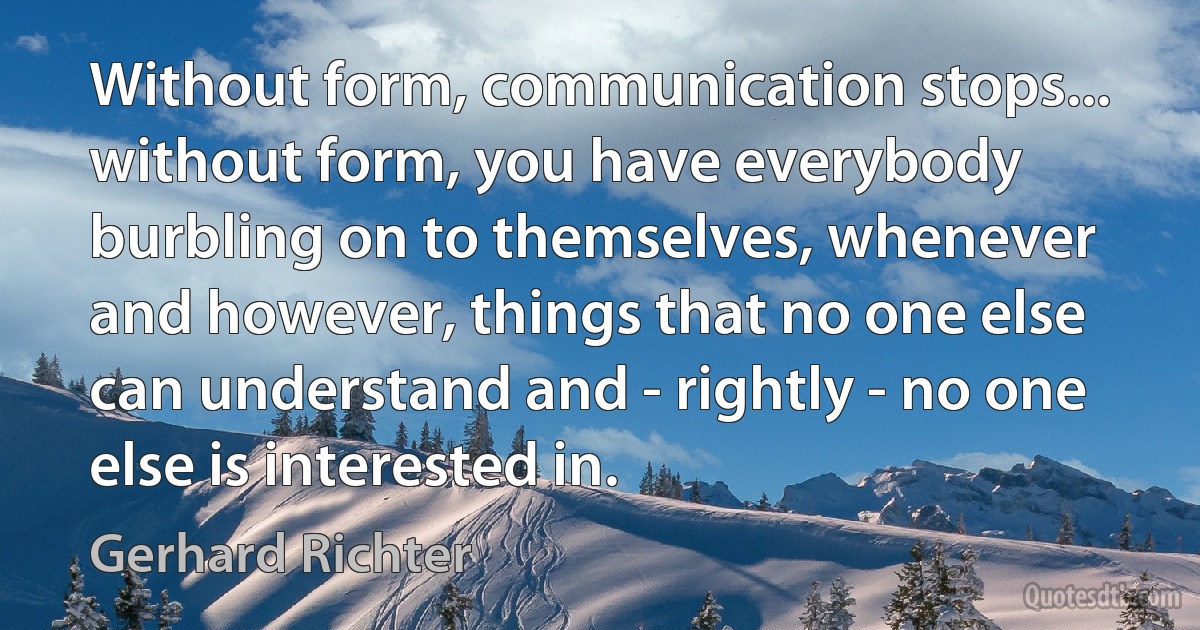 Without form, communication stops... without form, you have everybody burbling on to themselves, whenever and however, things that no one else can understand and - rightly - no one else is interested in. (Gerhard Richter)