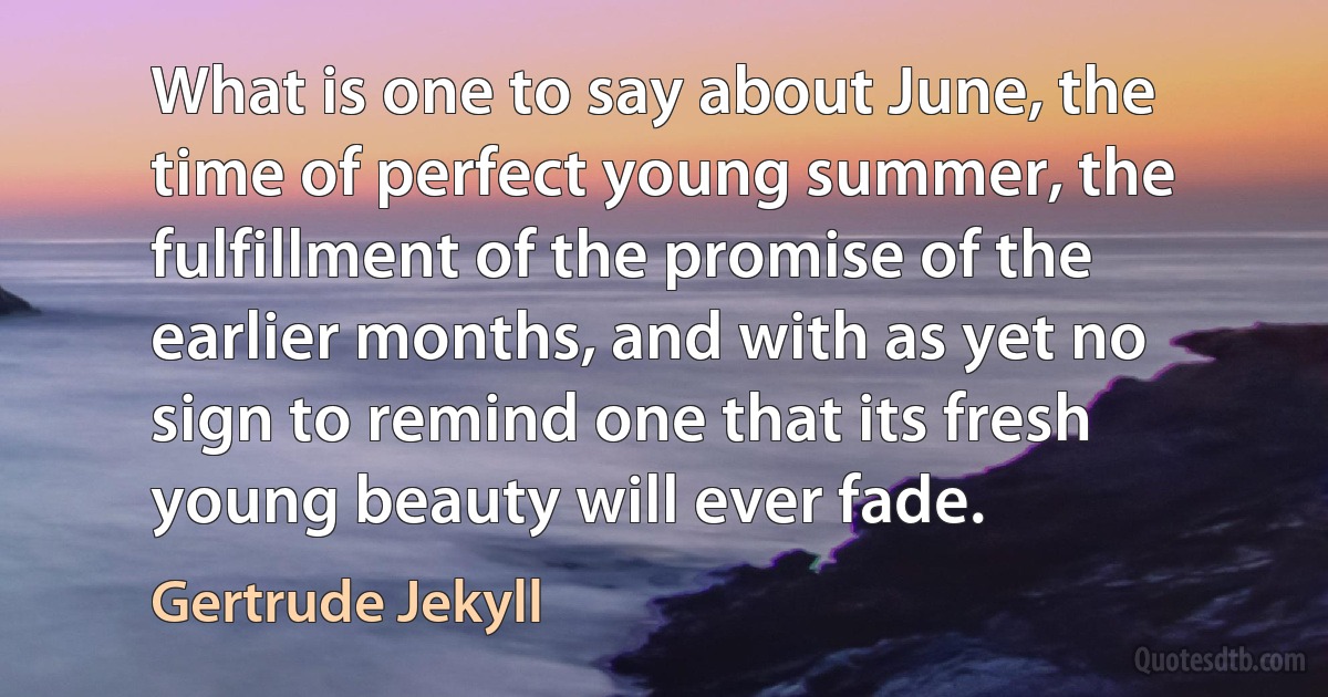 What is one to say about June, the time of perfect young summer, the fulfillment of the promise of the earlier months, and with as yet no sign to remind one that its fresh young beauty will ever fade. (Gertrude Jekyll)