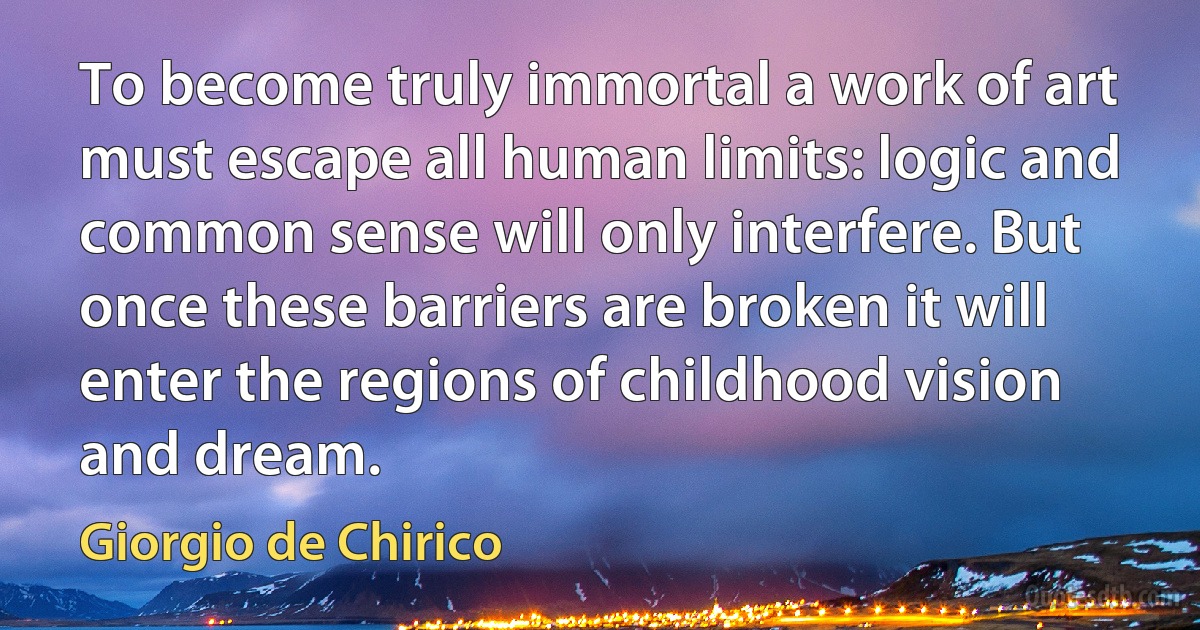 To become truly immortal a work of art must escape all human limits: logic and common sense will only interfere. But once these barriers are broken it will enter the regions of childhood vision and dream. (Giorgio de Chirico)