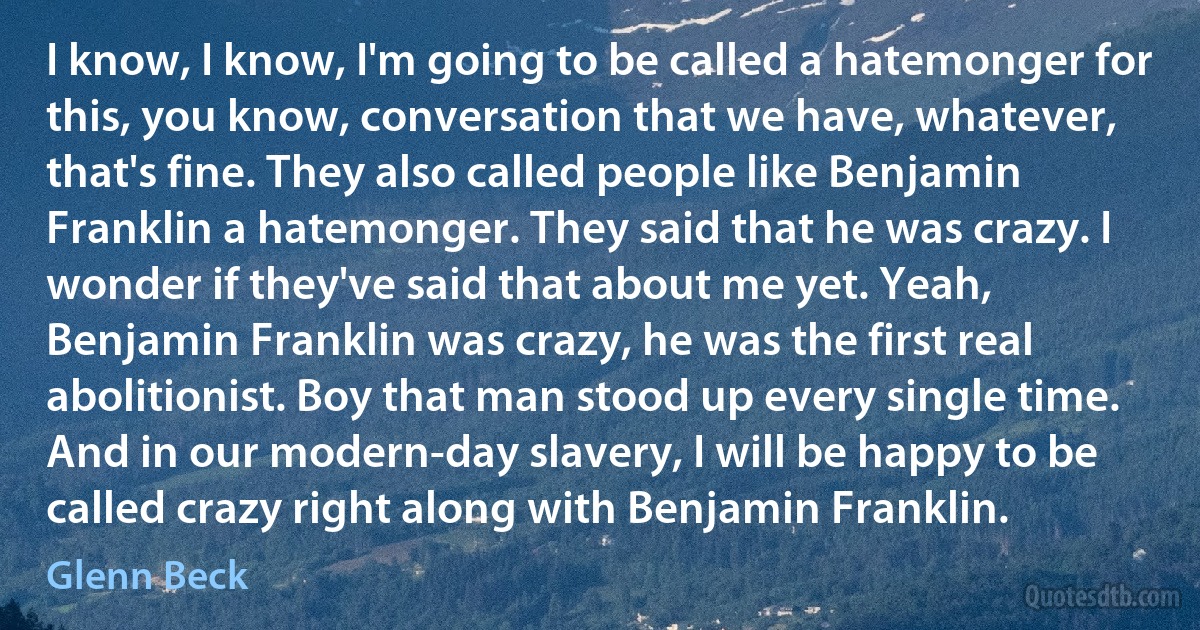 I know, I know, I'm going to be called a hatemonger for this, you know, conversation that we have, whatever, that's fine. They also called people like Benjamin Franklin a hatemonger. They said that he was crazy. I wonder if they've said that about me yet. Yeah, Benjamin Franklin was crazy, he was the first real abolitionist. Boy that man stood up every single time. And in our modern-day slavery, I will be happy to be called crazy right along with Benjamin Franklin. (Glenn Beck)