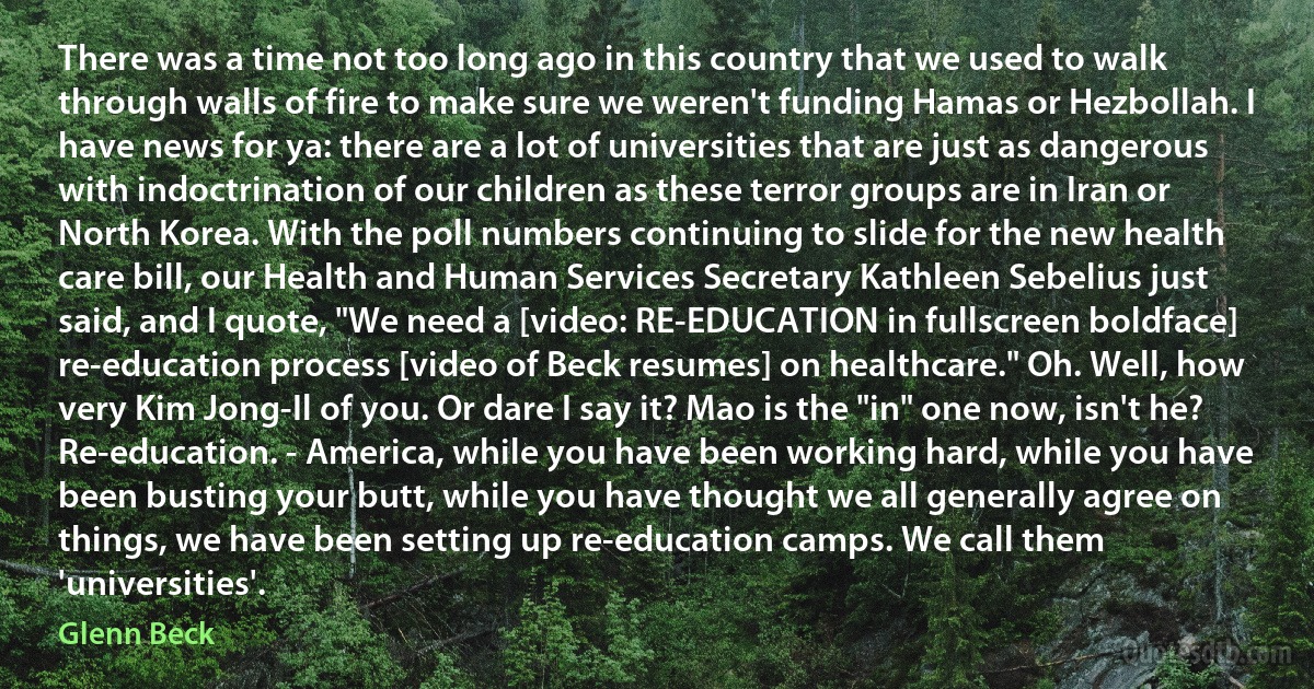 There was a time not too long ago in this country that we used to walk through walls of fire to make sure we weren't funding Hamas or Hezbollah. I have news for ya: there are a lot of universities that are just as dangerous with indoctrination of our children as these terror groups are in Iran or North Korea. With the poll numbers continuing to slide for the new health care bill, our Health and Human Services Secretary Kathleen Sebelius just said, and I quote, "We need a [video: RE-EDUCATION in fullscreen boldface] re-education process [video of Beck resumes] on healthcare." Oh. Well, how very Kim Jong-Il of you. Or dare I say it? Mao is the "in" one now, isn't he? Re-education. - America, while you have been working hard, while you have been busting your butt, while you have thought we all generally agree on things, we have been setting up re-education camps. We call them 'universities'. (Glenn Beck)