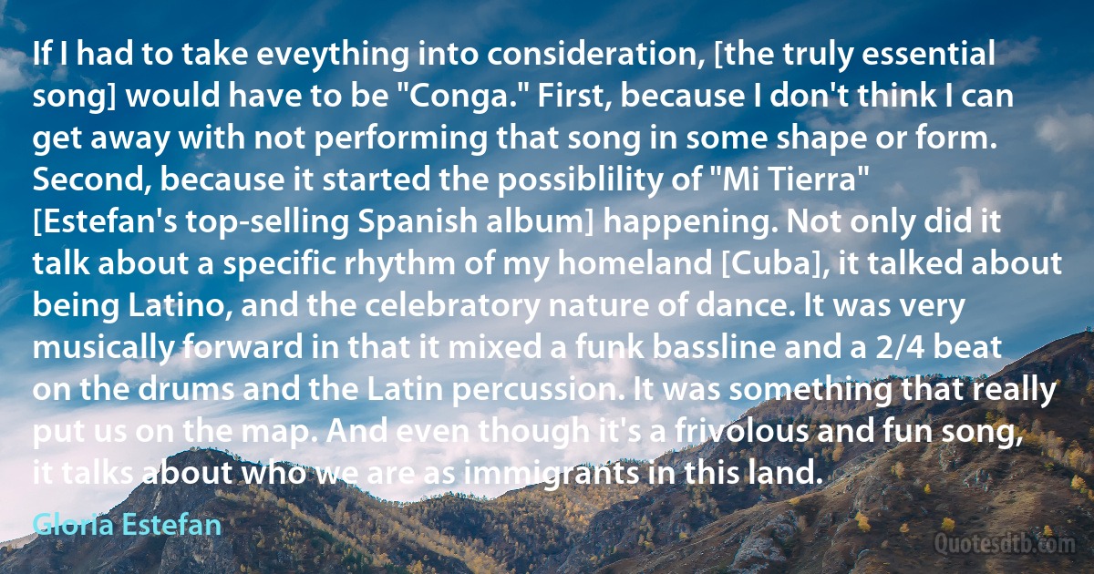 If I had to take eveything into consideration, [the truly essential song] would have to be "Conga." First, because I don't think I can get away with not performing that song in some shape or form. Second, because it started the possiblility of "Mi Tierra" [Estefan's top-selling Spanish album] happening. Not only did it talk about a specific rhythm of my homeland [Cuba], it talked about being Latino, and the celebratory nature of dance. It was very musically forward in that it mixed a funk bassline and a 2/4 beat on the drums and the Latin percussion. It was something that really put us on the map. And even though it's a frivolous and fun song, it talks about who we are as immigrants in this land. (Gloria Estefan)