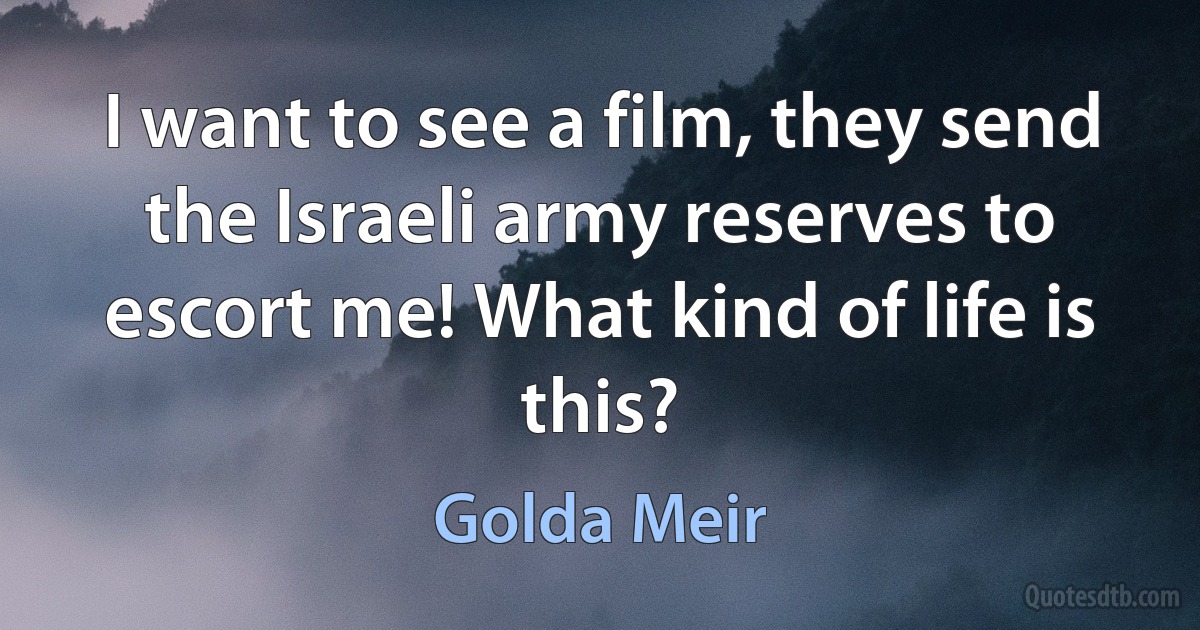 I want to see a film, they send the Israeli army reserves to escort me! What kind of life is this? (Golda Meir)