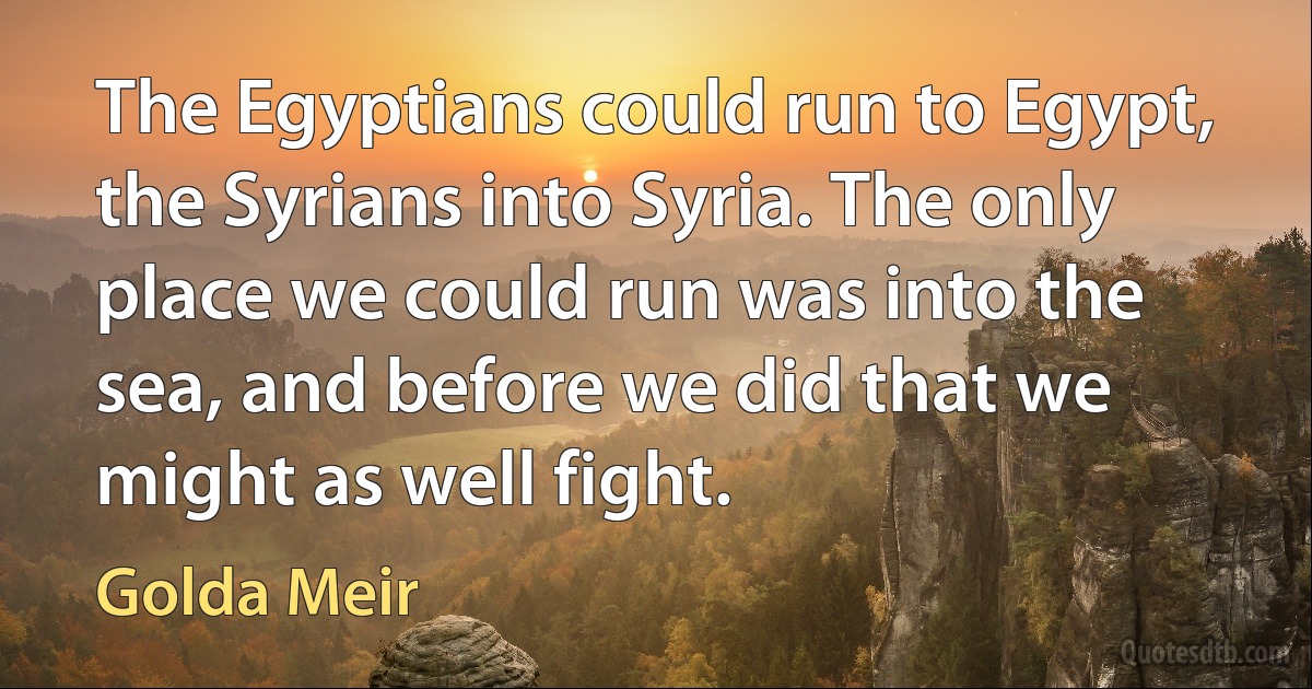 The Egyptians could run to Egypt, the Syrians into Syria. The only place we could run was into the sea, and before we did that we might as well fight. (Golda Meir)