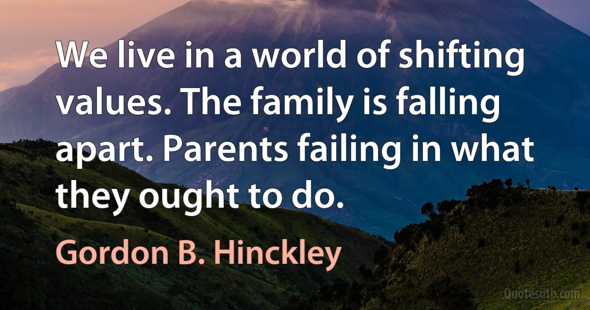 We live in a world of shifting values. The family is falling apart. Parents failing in what they ought to do. (Gordon B. Hinckley)