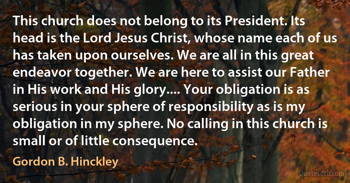 This church does not belong to its President. Its head is the Lord Jesus Christ, whose name each of us has taken upon ourselves. We are all in this great endeavor together. We are here to assist our Father in His work and His glory.... Your obligation is as serious in your sphere of responsibility as is my obligation in my sphere. No calling in this church is small or of little consequence. (Gordon B. Hinckley)