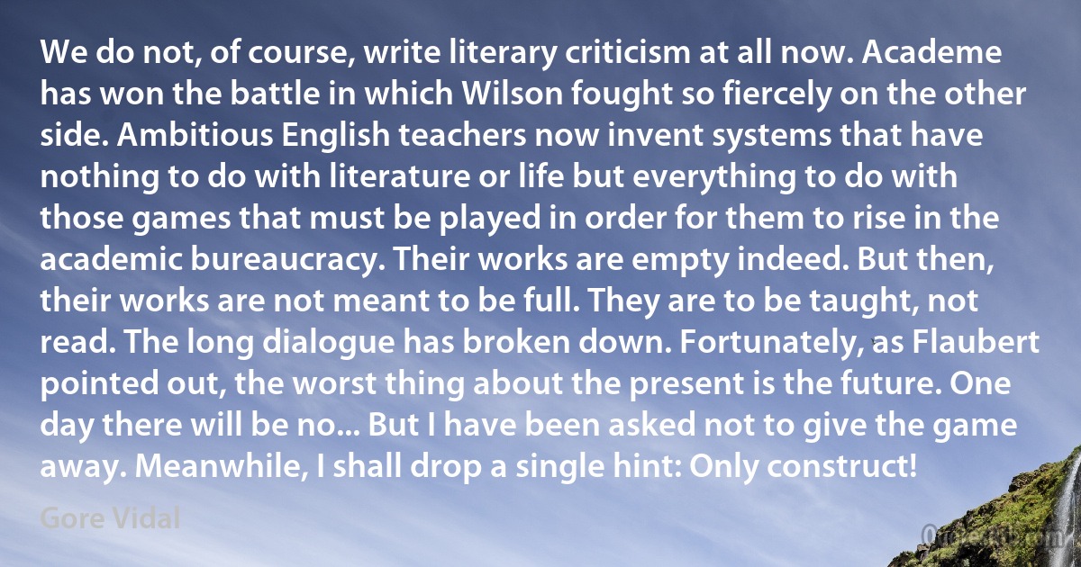 We do not, of course, write literary criticism at all now. Academe has won the battle in which Wilson fought so fiercely on the other side. Ambitious English teachers now invent systems that have nothing to do with literature or life but everything to do with those games that must be played in order for them to rise in the academic bureaucracy. Their works are empty indeed. But then, their works are not meant to be full. They are to be taught, not read. The long dialogue has broken down. Fortunately, as Flaubert pointed out, the worst thing about the present is the future. One day there will be no... But I have been asked not to give the game away. Meanwhile, I shall drop a single hint: Only construct! (Gore Vidal)