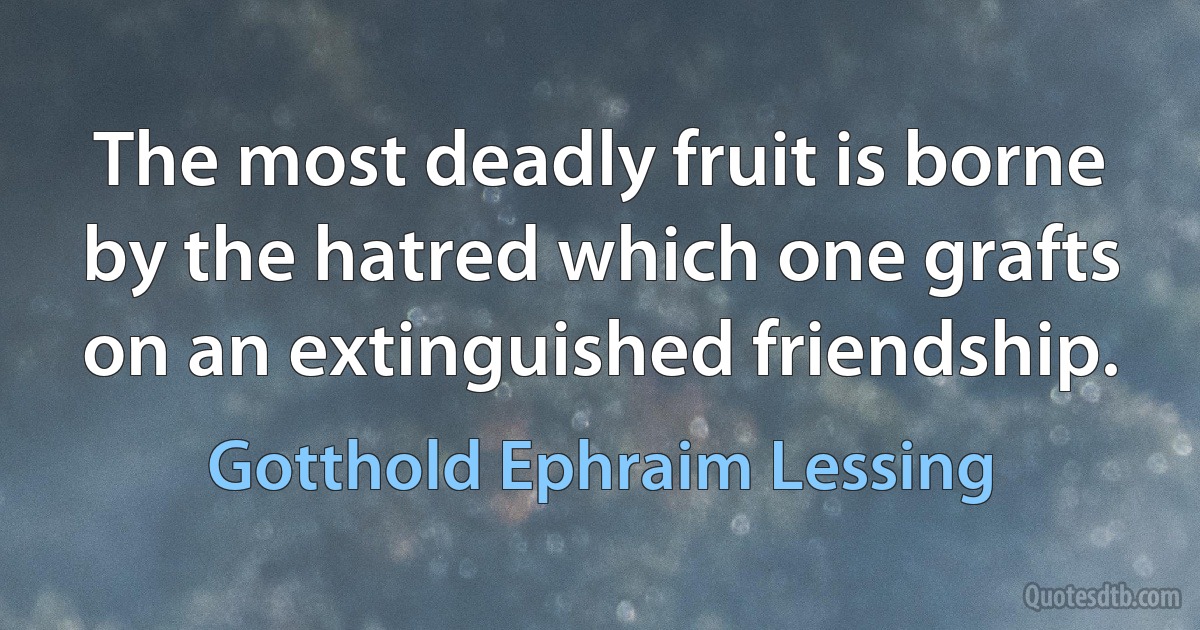 The most deadly fruit is borne by the hatred which one grafts on an extinguished friendship. (Gotthold Ephraim Lessing)