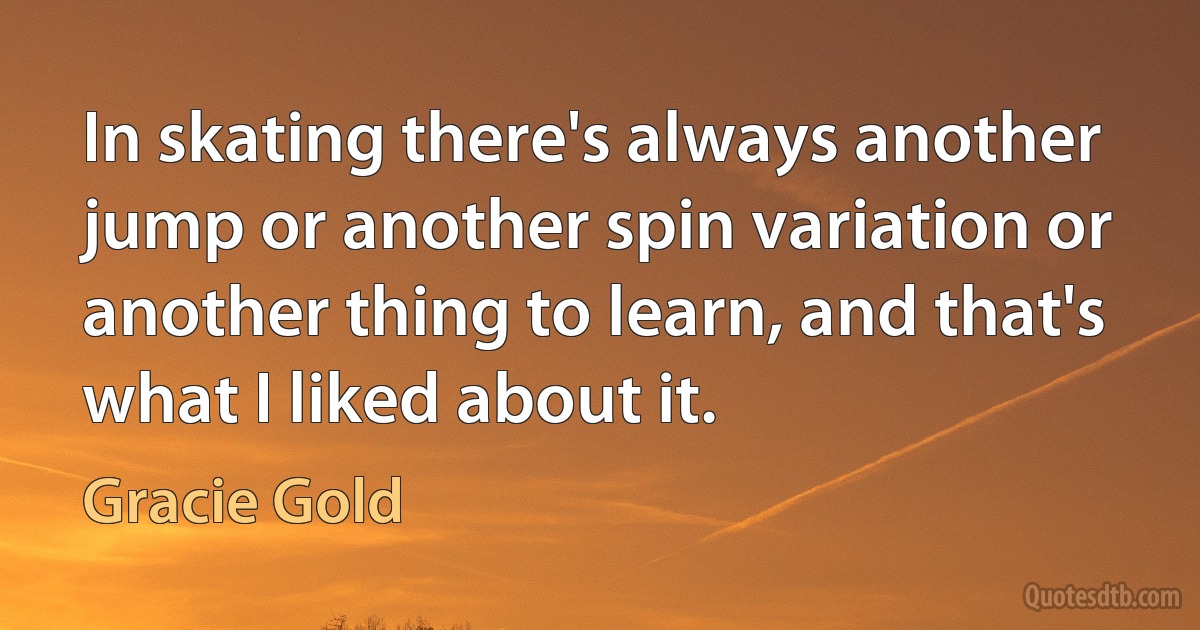 In skating there's always another jump or another spin variation or another thing to learn, and that's what I liked about it. (Gracie Gold)