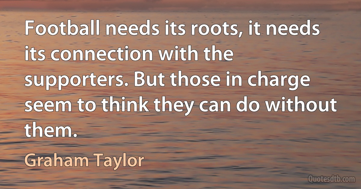 Football needs its roots, it needs its connection with the supporters. But those in charge seem to think they can do without them. (Graham Taylor)