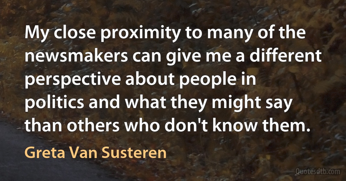 My close proximity to many of the newsmakers can give me a different perspective about people in politics and what they might say than others who don't know them. (Greta Van Susteren)