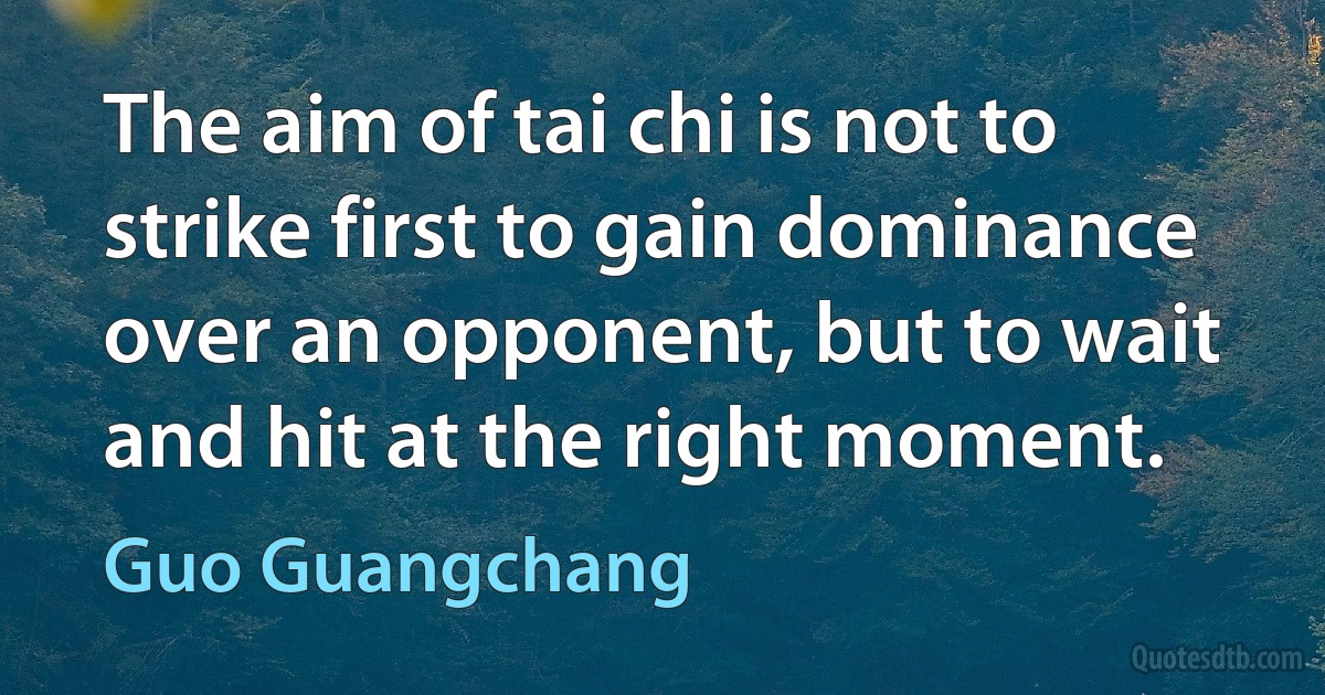 The aim of tai chi is not to strike first to gain dominance over an opponent, but to wait and hit at the right moment. (Guo Guangchang)