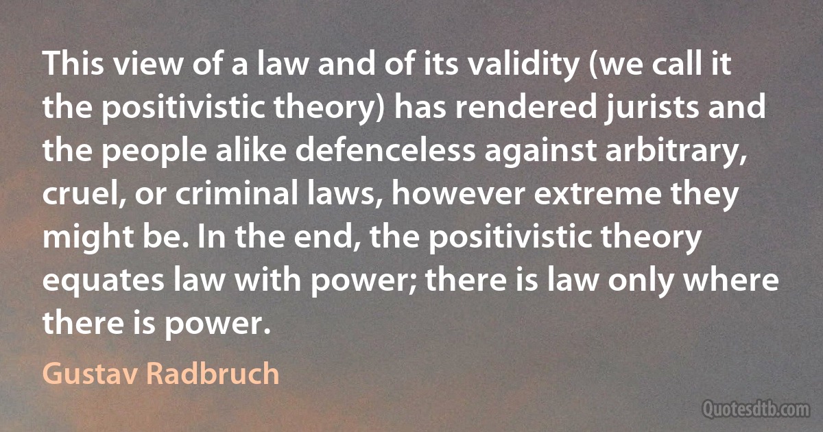 This view of a law and of its validity (we call it the positivistic theory) has rendered jurists and the people alike defenceless against arbitrary, cruel, or criminal laws, however extreme they might be. In the end, the positivistic theory equates law with power; there is law only where there is power. (Gustav Radbruch)