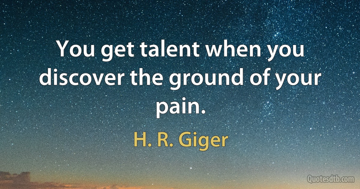 You get talent when you discover the ground of your pain. (H. R. Giger)