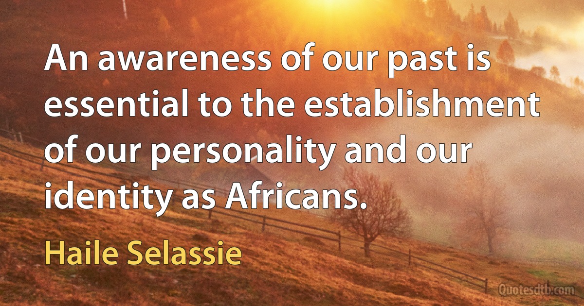 An awareness of our past is essential to the establishment of our personality and our identity as Africans. (Haile Selassie)